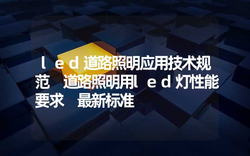 led道路照明应用技术规范 道路照明用led灯性能要求 最新标准